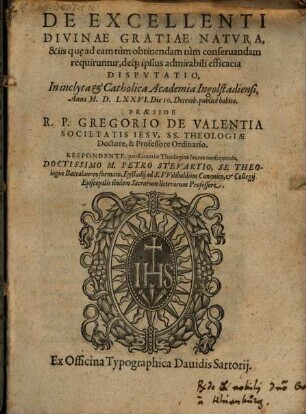 De Excellenti Divinae Gratiae Natvra, & iis qu[ae] ad eam tùm obtinendam tùm conseruandam requiruntur, déque ipsius admirabili efficacia Dispvtatio : In inclyta et Catholica Academia Ingolstadiensi, AnnoM.D.LXXVI. Die 10. Decemb. publicè habita