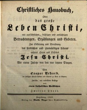 Caspar Erhard's der heiligen Schrift Doktor ... Christliches Hausbuch, Oder: Das grosse Leben Christi : durch ausführliche, kräftige, und andächtige Betrachtungen, Erzählungen, und Gebethe, Zu Erklärung und Verehrung der völligen Historie von dem sterblichen und glorwürdigen Leben unsers Herrn und Erlösers Jesu Christi, von seiner Haushaltung, Glorie und Herrlichkeit in seiner Kirche, jungfräulichen Mutter, heiligen Freunden, und ewigen Reiche, Gründlich ... eingerichtet, Mit drey Hauptregistern ... und Kupfern ... für alle ... Standespersonen ... beschrieben: sammt einem nützlichen Zusatz von den vier letzten Dingen, Zweiter Theil