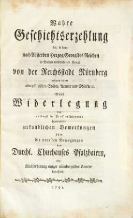 Wahre Geschichtserzehlung der, in dem, nach Absterben Herzog Georg des Reichen in Baiern entstandenen Kriege von der Reichsstadt Nürnberg usurpirten oberpfälzischen Städte, Aemter und Märkte [et]c. : Nebst Widerlegung der unlängst im Druck erschienenen sogenannten urkundlichen Bemerkungen über die neuesten Bewegungen des Durchl. Churhauses Pfalzbaiern, die Rückforderung einiger nürnbergischer Aemter betreffend