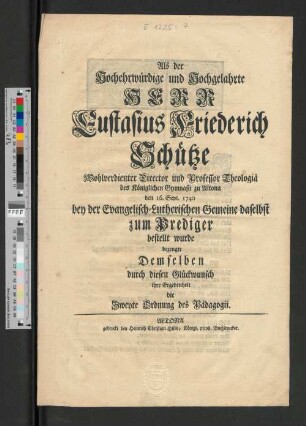 Als der Hochwohlehrwürdige und Hochwohlgelahrte Herr Eustasius Friederich Schütze der Evangelisch-Lutherischen Gemeine in Altona als Dompastor vorgestellt und öffentlich eingeführet wurde suchten ... durch folgenden Glückwunsch ihre Dankbarkeit und Ergebenheit zu bezeugen Sämtliche im Gymnasio Studirende : Altona, im Weinmonat 1740