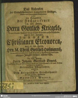 Das Andenken der Gerlachsheimischen evangelischer Prediger, wollte bey Gelegenheit der Hochzeitfeyer Tit. deb. Herrn, Herrn Gottlieb Kriegels, Treuverdienten Pastoris der christlichen Gemeinde zu Gerlachsheim, mit tit. deb. Jungfer, Jungfer Christianen Eleonoren, weil tit. deb. Herrn Hrn. M. Christ. Gottlieb Hofmanns, Treuverdienten Pastoris der christl. Gemeinde zu Bertsdorf auf dem Eigen, einzigen Jungfer Tochter ersterer Ehe, vorietzo Tit. deb. Herrn, Herrn Johann Gottfried Beyers, Angesehenen Bürgers und berühmten Kauf- und Handelsmannes, wie auch Kirchenvorstehers in Hirschberg, Geliebtesten Pflegetochter, erneuern : Ein Dem Kriegelischen Priesterhause für viele genossene Wohlthaten dankverbundenster