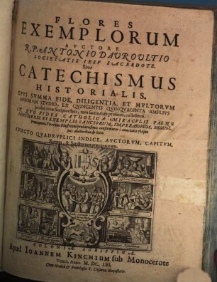 Flores Exemplorum Avctore R.P. Antonio Dauroultio Societatis Iesv Sacerdote. Sive Catechismus Historialis : Opvs Svmma Fide, Diligentia, Et Mvltorvm Annorvm Stvdio, Ex Qvingentis Qvinqvaginta Amplivs probae notae Scriptoribus, tum sacris, tum profanis collectum. In Qvo Fides Catholica Miracvlis Paene Innumeris, Et Exemplis Sanctorum, Imperatorum, Regum, Principum, Virorum Illustrium probatissimis confirmatur : annontatis vbique suis Auctoribus & locis. Adiecto Qvadrvplici Indice, Avctorvm, Capitvm, Rerum & Sanctorum praecipuorum, [1]