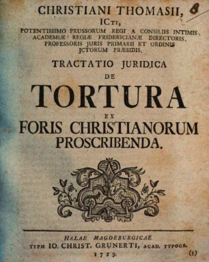 Christiani Thomasii, ICti, Potentissimo Prussorum Regi A Consiliis Intimis, Academiae Regiae Fridericianae Directoris, Professoris Juris Primarii Et Ordinis Ictorum Praesidis, Tractatio Juridica De Tortura Ex Foris Christianorum Proscribenda