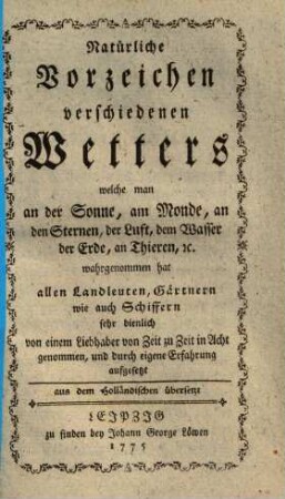 Natürliche Vorzeichen verschiedenen Wetters welche man an der Sonne, am Monde, an den Sternen, der Luft, dem Wasser, der Erde, an Thieren, ec. wahrgenommen hat : allen Landleuten, Gärtnern wie auch Schiffern sehr dienlich ; aus dem Holländschen übergesetzt