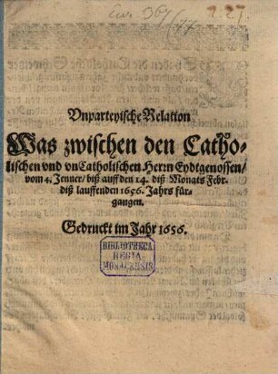 Vnparteyische Relation Was zwischen den Catholischen vnd vnCatholischen Herrn Eydtgenossen, vom 4. Jenner, biß auff den 14. diß Monats Febr. diß lauffenden 1656. Jahrs fürgangen