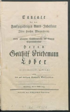 Cantate bei der Funfzigjährigen Amts-Jubelfeier Ihro Hochw. Magnificenz des Herrn geheimden Consistorialraths und General-Superintendentens Herrn Gotthilf Friedemann Löber ehrfurchtsvoll gebracht von den auf hiesigem Gymnasio Studierenden : Altenburg, am 10. Oktobr. 1793.