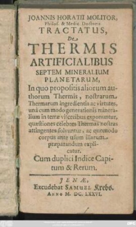 Joannis Horatii Molitor, Philos. & Medic. Doctoris Tractatus De Thermis Artificialibus Septem Mineralium Planetarum : In quo propositis aliorum authorum Thermis, nostrarum Thermarum ingredientia ac virtutes, una cum modo generationis mineralium in terrae visceribus exponuntur, quaestiones celebres Thermas nostras attingentes solvuntur, ac quomodo corpus ante usum illarum praeparandum explicatur. Cum duplici Indice Capitum & Rerum