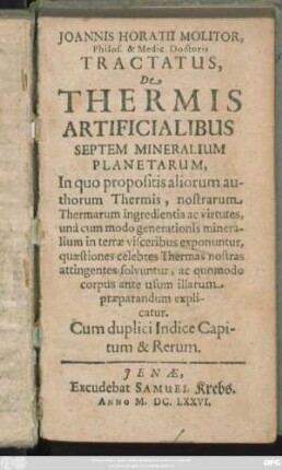 Joannis Horatii Molitor, Philos. & Medic. Doctoris Tractatus De Thermis Artificialibus Septem Mineralium Planetarum : In quo propositis aliorum authorum Thermis, nostrarum Thermarum ingredientia ac virtutes, una cum modo generationis mineralium in terrae visceribus exponuntur, quaestiones celebres Thermas nostras attingentes solvuntur, ac quomodo corpus ante usum illarum praeparandum explicatur. Cum duplici Indice Capitum & Rerum