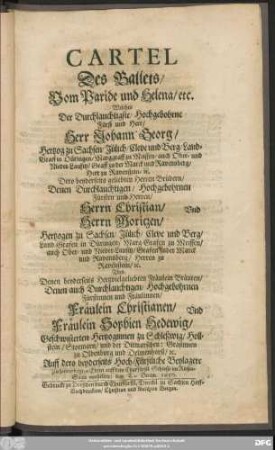 Cartel Des Ballets/ Vom Paride und Helena/ etc. : Welches ... Herr Johann Georg/ Hertzog zu Sachsen ... Dero ... Brüdern ... Herrn Christian/ Und Herrn Moritzen/ Hertzogen zu Sachsen ... Und Denen ... Bräuten ... Fräulein Christianen/ Und Fräulein Sophien Hedewig/ Geschwisterten Hertzoginnen zu Schleßwig/ Hollstein/ Stormarn/ ... Auff dero beyderseits Hoch-Fürstliche Beylagere ... auff dem Churfürstl. Schlosse im Riesen-Saale vorstellete/ den Decem. 1650.