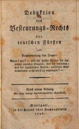 Deduktion des Besteuerungs-Rechts der teutschen Fürsten und Beantwortung der Frage: Wann? wie? - und auf welche Glieder der einzelnen teutschen Staaten, sind die denselben, von der französischen Nation, auferlegte Kontributionen rechtmäßig umzulegen? : Nebst einem Anhang über einige wichtige staatswirthschaftliche Gegenstände