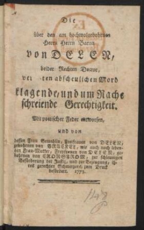 Die über den am hochwolgebohrnen Herrn Herrn Baron von Delen, beider Rechten Doctor, verübten abscheulichen Mord klagende, und um Rache schreiende Gerechtigkeit : Mit poetischer Feder enworfen, und von dessen Frau Gemahlin, Freifrauen von Delen, gebohrnen von Brackel, wie auch noch lebenden Frau-Mutter, Freyfrauen von Delen, gebohrnen von Cronstrom, zur schleunigen Beförderung der Justiz, und zur Bezeugung, ihres gerechten Schmerzens, zum Druck befördert. 1773.