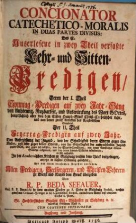 Concionator Catechetico-Moralis In Duas Partes Divisus: Das ist, Auserlesene in zwey Theil verfasste Lehr- und Sitten-Predigen : Deren der I. Theil Sonntag-Predigen auf zwey Jahr-Gäng ... Der II. Theil Feyertag-Predigen auf zwey Jahr, ... enthaltet, 1. Die Sonntag-Predigen