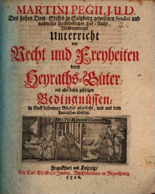 Martini Pegii, J.U.D. Des hohen Dom-Stiffts zu Saltzburg gewesenen Syndici ... Vollkommener Unterricht von Recht und Freyheiten derer Heyraths-Güter, und aller dahin gehörigen Bedingnüssen : in fünff besondere Bücher abgefaßt, und aus dem Lateinischen übersetzt
