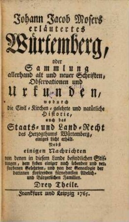 Johann Jacob Mosers erläutertes Würtemberg, oder Sammlung allerhand alt und neuer Schriften, Observationen und Urkunden, wodurch die Civil- Kirchen- gelehrte und natürliche Historie, auch das Staats- und Land-Recht des Hertzogthums Würtemberg einiges Licht erhält : Nebst einigen Nachrichten von denen in diesem Lande befindlichen Stiftungen, dem Leben einiger noch lebenden und verstorbenen Gelehrten, und von der Genealogie der darinnen florirenden fürnehmsten Adelich- und Bürgerlichen Familien. Drey Theile, [1]