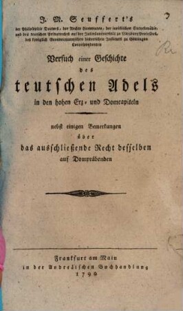 J. M. Seuffert's der Philosophie Doctors, der Rechte Licentiaten, der juristischen Encyclopädie- und des teutschen Privatrechts auf der Juliusuniversität zu Wirzburg Professors, des königlich Grosbrittannischen historischen Instituts zu Göttingen Correspondenten Versuch einer Geschichte des teutschen Adels in den hohen Erz- und Domcapiteln : nebst einigen Bemerkungen über das ausschließende Recht desselben auf Dompräbenden