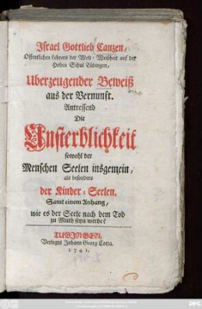 Jsrael Gottlieb Canzen, Offentlichen Lehrers der Welt-Weißheit auf der Hohen Schul Tübingen, Uberzeugender Beweiß aus der Vernunft. Antreffend Die Unsterblichkeit sowohl der Menschen Seelen insgemein, als besonders der Kinder-Seelen : Samt einem Anhang, wie es der Seele nach dem Tod zu Muth seyn werde?