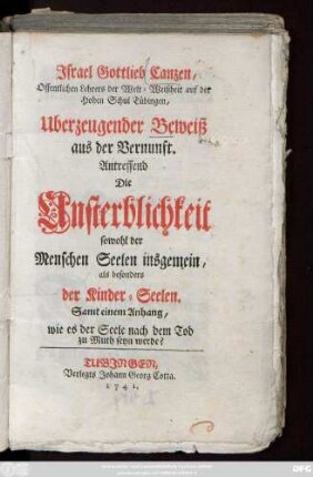 Jsrael Gottlieb Canzen, Offentlichen Lehrers der Welt-Weißheit auf der Hohen Schul Tübingen, Uberzeugender Beweiß aus der Vernunft. Antreffend Die Unsterblichkeit sowohl der Menschen Seelen insgemein, als besonders der Kinder-Seelen : Samt einem Anhang, wie es der Seele nach dem Tod zu Muth seyn werde?