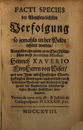 Facti species der Abentheuerlichsten Verfolgung so jemahls in der Weldt erhört worden : Ausgeübet ahn einem alten Chur Pfältzischen wohl meritirten Ministro Heinrich Xaverio Frey Herrn von Wiser, und von Ihme mit Christlicher Standhafftigkeit übertragen, auch endlich durch Göttlichen Beystand, und Rechtlichen Außspruch des Kayserlichen Höchstpreißlichen Reichs-HoffRhats überwunden