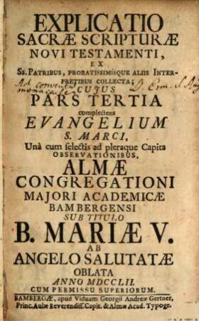 Explicatio Sacrae Scripturae Novi Testamenti : Ex Ss. Patribus, Probatissimísque Aliis Interpretibus Collecta ; Cuius Pars ... Complectens ... Una cum selectis ad pleraque Capita Observationibus, Almae Congregationi Maiori Academicae Bambergensi Sub Titulo B. Mariae V. Ab Angelo Salutatae In Strenam Oblata ..., 3. Complectens Evangelium S. Marci