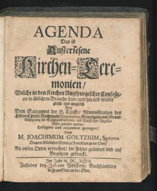 Agenda Das ist Außerlesene Kirchen-Ceremonien : Welche in den Kirchen Augspurgischer Confeßion in üblichem Brauche seyn/ und hin und wieder gleich und ungleich Bey Dem Sacrament der H. Tauffe/ Administration des Herrn Christi Nachtmahl/ Copulation, Bräutigam und Braut/ Einsegnung der Sechswöchnerinnen/ und Christlichen Begräbnüssen gehalten werden