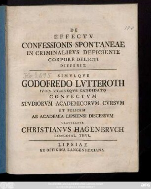 De Effectv Confessionis Spontaneae In Criminalibvs Deficiente Corpore Delicti Disserit. Simvlqve Godofredo Lvtteroth Ivris Vtrivsqve Candidato Confectvm Stvdiorvm Academicorvm Cvrsvm Et Felicem Ab Academia Lipsiensi Discessvm Gratvlatvr Christianvs Hagenbrvch Longosal. Thvr.