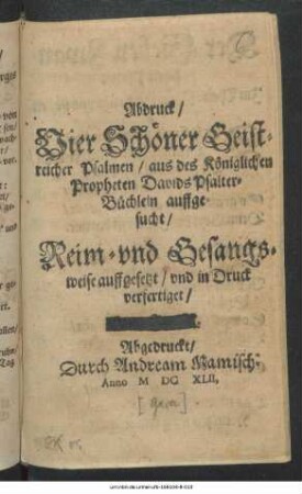 Abdruck/ Vier Schöner Geistreicher Psalmen/ aus des Königlichen Propheten Davids Psalter-Büchlein auffgesucht : Reim- und Gesangsweise auffgesetzt/ und in Druck verfertiget ...