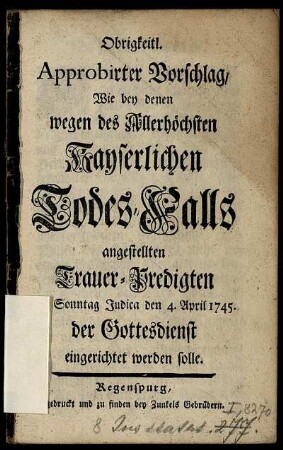 Obrigkeitl. Approbirter Vorschlag, Wie bey denen wegen des Allerhöchsten Kayserlichen Todes-Falls angestellten Trauer-Predigten am Sonntag Judica d. 4. April 1745. der Gottesdienst eingerichtet werden solle