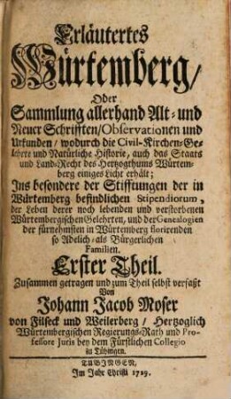 Erläutertes Würtemberg, Oder Sammlung allerhand Alt- und Neuer Schrifften, Observationen und Urkunden, wodurch die Civil- Kirchen- Gelehrte und Natürliche Historie, auch das Staats und Land-Recht des Hertzogthums Würtemberg einiges Licht erhält; Ins besondere der Stifftungen der in Würtemberg befindlichen Stipendiorum, der Leben derer noch lebenden und verstorbenen Würtembergischen Gelehrten, und der Genealogien der fürnehmsten in Würtemberg florirenden so Adelich als Bürgerlichen Familien : Erster Theil