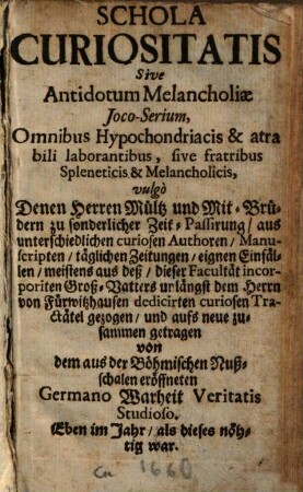 Schola Curiositatis Sive Antidotum Melancholiae Ioco-Serium, Omnibus Hypochondriacis & atra bili laborantibus, sive fratribus Spleneticis & Melancholicis : vulgo Denen Herren Mültz und Mit-Brüdern zu sonderlicher Zeit-Passirung, aus unterschiedlichen curiosen Authoren ... gezogen, und aufs neue zusammen getragen