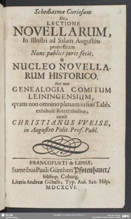 Schediasma Curiosum De Lectione Novellarum, : in illustri ad Salam Augustéo propositum Nunc publici juris fecit, & Nucleo Novellarum Historico, Nec non Genealogia Comitum Leiningensium, qvam non ommino plenam in suis Tabb. exhibuit Rittershusius