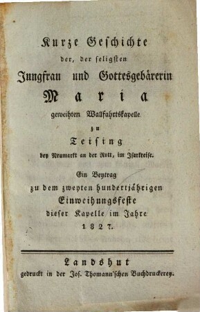 Kurze Geschichte der, der seligsten Jungfrau und Gottesgebärerin Maria geweihten Wallfahrtskapelle zu Teising bey Neumarkt an der Rott, im Isarkreise : Ein Beytrag zu dem zweyten hundertjährigen Einweihungsfeste dieser Kapelle im Jahre 1827