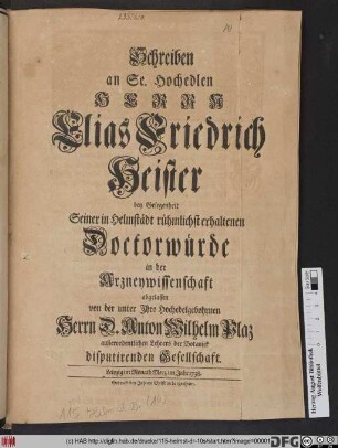 Schreiben an Se. Hochedlen Herrn Elias Friedrich Heister bey Gelegenheit Seiner in Helmstädt rühmlichst erhaltenen Doctorwürde in der Arzneywissenschaft abgelassen von der unter Ihro ... Herrn D. Anton Wilhelm Plaz außerordentlichen Lehrers der Botanick disputirenden Gesellschaft