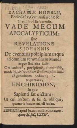 Zachariae Hogelii, Ecclesiastae, Gymnasiarchae & Theol. Prof. Erfurtensis, Vade Mecum Apocalypticum: sive Revelationis S. Johannis De eventuris post ipsum usque ad omnium rerum finem Mundi atque Ecclesiae satis, Orthodoxe, perspicue, succincte, modeste, & secundum sensum ipsius unice genuinum ordineq[ue] interpretatae, Enchiridion. : In quo Sapienti sat dictum: Ut cui rectum & sui & obliqui, quamvis innum eri, est index.