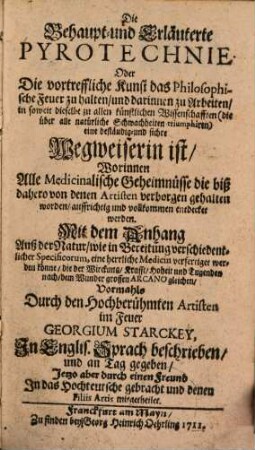 Die Behaupt- und Erläuterte Pyrotechnie Oder Die vortreffliche Kunst das Philosophische Feuer zu halten, und darinnen zu Arbeiten, in soweit dieselbe zu allen künstlichen Wissenschafften ... eine beständig- und sichre Wegweiserin ist : Worinnen Alle Medicinalische Geheimnüsse die biß dahero von denen Artisten verborgen gehalten worden, auffrichtig und vollkommen entdecket werden. Mit dem Anhang Auß der Natur, wie in Bereitung verschiedentlicher Specificorum, eine herrliche Medicin verfertiget werden könne, die ... dem Wunder grossen Arcano gleichen