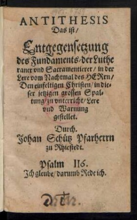 ANTITHESIS || Das ist/|| Entgegensetzung || des Fundaments/ der Luthe||raner vnd Sacramentierer/ in der || Lere vom Nachtmal des HERrn/|| Den einfeltigen Christen/ in die=||ser jetzigen grossen Spal=||tung/ zu vnterricht/ Lere || vnd Warnung || gestellet.|| Durch.|| Johan Schuetz Pfarherrn || zu Rhiestedt.|| ... ||