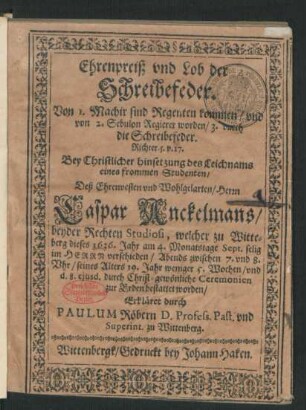 Ehrenpreiß und Lob der Schreibefeder. : Von 1. Machir sind Regenten kommen/ und von 2. Sebulon Regierer worden/ 3. durch die Schreibefeder. Richter. 5. v. 17. Bey ... hinsetzung des Leichnams eines frommen Studenten/ Deß ... Caspar Anckelmans/ beyder Rechten Studiosi, welcher zu Witteberg dieses 1636. Jahr am 4. Monatstage Sept. ... verschieden ... seines Alters 19. Jahr weniger 5. Wochen/ und d. 8. eiusd. ... bestattet worden/