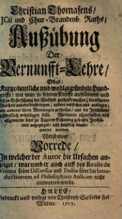 Christian Thomasens, JCti und Chur-Brandenb. Raths, Ausübung Der Vernunfft-Lehre, Oder: Kurtze, deutliche und wohlgegründete Handgriffe, wie man in seinem Kopffe aufräumen und sich zu Erforschung der Wahrheit geschickt machen ... solle : ... Nebst einer Vorrede, In welcher der Autor die Ursachen anzeiget, worum er auch auf des Realis de Vienna seine Discursus und Dubia über die Introductionem ad Philosophiam Aulicam nicht antworten werde