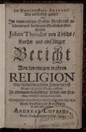 Des vortrefflich gelehrt und Im innwendigen Seelen-Reiche viel erfahrnen und berühmten Christlichen Edelmanns Johan Theodor von Tseschs/ Kurtzer und einfältiger Bericht Von der einigen wahren Religion Bey diesen letzten bösen Zeiten/ da fast Glaub/ Lieb und Treu verloschen : Zu jedermans hochnöthiger Erbau- und Prüfung treulich ans Licht gestellt