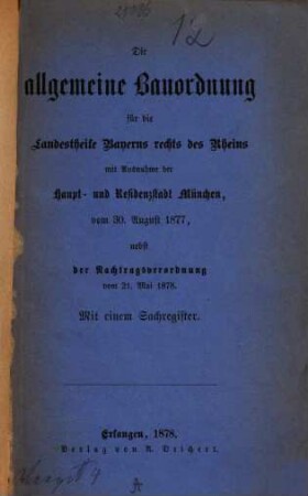 Die allgemeine Bauordnung für die Landestheile Bayerns rechts des Rheins mit Ausnahme der Haupt- u. Residenzstadt München vom 30. August 1877 nebst der Nachtragsordnung vom 21. Mai 1878 : Mit einem Sachregister