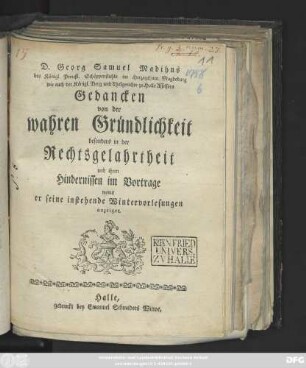 D. Georg Samuel Madihns des Königl. Preußl. Schöppenstuhls im Herzogthum Magdeburg wie auch der Königl. Berg und Thalgerichte zu Halle Assessors Gedancken von der wahren Gründlichkeit besonders in der Rechtsgelahrtheit und ihren Hindernissen im Vortrage : womit er seine instehende Wintervorlesungen anzeiget ; [Halle den 7 October. 1758.]