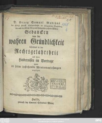D. Georg Samuel Madihns des Königl. Preußl. Schöppenstuhls im Herzogthum Magdeburg wie auch der Königl. Berg und Thalgerichte zu Halle Assessors Gedancken von der wahren Gründlichkeit besonders in der Rechtsgelahrtheit und ihren Hindernissen im Vortrage : womit er seine instehende Wintervorlesungen anzeiget ; [Halle den 7 October. 1758.]
