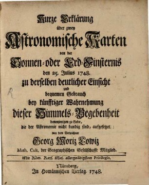 Kurze Erklärung über zwey Astronomische Karten von der Sonnen- oder Erd-Finsternis den 25. Julius 1748. zu derselben deutlicher Einsicht und bequemen Gebrauch bey künfftiger Wahrnehmung dieser Himmels-Begebenheit : denenjenigen zu Liebe, die der Astronomie nicht kundig sind