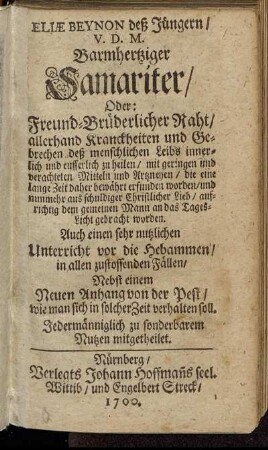 Eliae Beynon deß Jüngern/ V.D.M. Barmhertziger Samariter/ Oder: Freund-Brüderlicher Raht/ allerhand Kranckheiten und Gebrechen deß menschlichen Leibs innerlich und eusserlich zu heilen : mit geringen und verachteten Mitteln und Artzneyen/ die eine lange Zeit daher bewährt erfunden worden/ und nunmehr aus schuldiger Christlicher Lieb/ aufrichtig dem gemeinen Mann an das Tages-Licht gebracht worden
