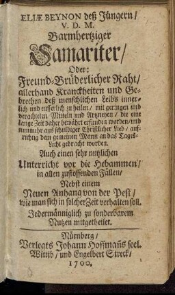 Eliae Beynon deß Jüngern/ V.D.M. Barmhertziger Samariter/ Oder: Freund-Brüderlicher Raht/ allerhand Kranckheiten und Gebrechen deß menschlichen Leibs innerlich und eusserlich zu heilen : mit geringen und verachteten Mitteln und Artzneyen/ die eine lange Zeit daher bewährt erfunden worden/ und nunmehr aus schuldiger Christlicher Lieb/ aufrichtig dem gemeinen Mann an das Tages-Licht gebracht worden