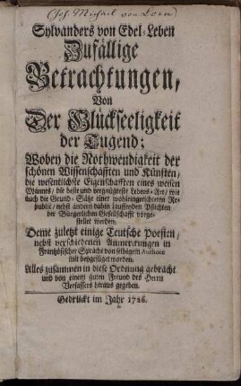 Sylvanders von Edel-Leben Zufällige Betrachtungen, Von Der Glückseeligkeit der Tugend : Wobey die Nothwendigkeit der schönen Wissenschafften und Künsten, die wesentlichste Eigenschafften eines weisen Mannes, die beste und vergnügteste Lebens-Art, wie auch die Grund-Sätze einer wohleingerichteten Republic, nebst andern dahin lauffenden Pflichten der Bürgerlichen Gesellschafft vorgestellet werden ; Deme zuletzt einige Teutsche Poesien, nebst verschiedenen Anmerckungen in Frantzösischer Sprache von selbigem Authore mit beygefüget worden ; Alles zusammen in diese Ordnung gebracht, und von einem guten Freund des Herrn Verfassers heraus gegeben.