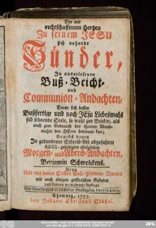 Der mit rechtschaffenem Hertzen Zu seinem Jesu sich nahende Sünder : Jn auserlesenen Buß- Beicht- und Communion-Andachten, Deren sich dessen Bußfertige und nach Jesu Liebesmahl sich sehnende Seele ... bedienen kan; Benebst denen Jn gebundener Schreib-Art abgefaßten ... alltäglichen Morgen- und Abend-Andachten Benjamin Schmolckens