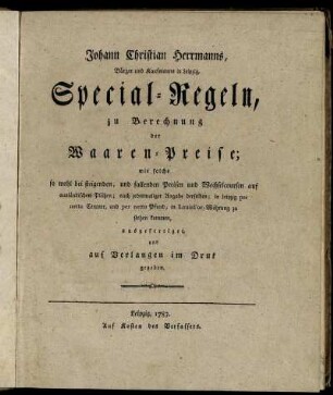 Johann Christian Herrmanns, Bürger und Kaufmanns in Leipzig, Special-Regeln zu Berechnung der Waaren-Preise; wie solche so wohl bei steigenden, und fallenden Preisen und Wechselcoursen auf ausländischen Plätzen; nach jedesmaliger Angabe derselben; in Leipzig per netto Centner, und per netto Pfund, in Louisd'or-Währung zu stehen kommen, ausgefertiget, und auf Verlangen im Druk gegeben