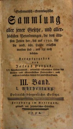 Systematisch-chronologische Sammlung aller jener Gesetze, und allerhöchsten Verordnungen, die von ältesten Zeiten her, bis auf 1792 für die vord. östr. Lande erlassen worden sind, und itzt noch bestehen. 3., Politisch-bürgerliche Gesetze ; Abth. 1