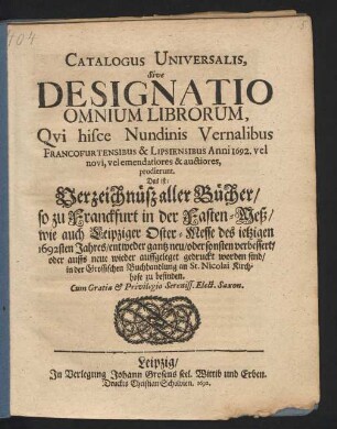 Catalogus Universalis, Sive Designatio Omnium Librorum, Qui hisce Nundinis Vernalibus Francofurtensibus & Lipsiensibus Anni 1692. vel novi, vel emendatiores & auctiores, prodierunt. Das ist: Verzeichnüß aller Bücher/ so zu Franckfurt in der Fasten-Meß/ wie auch Leipziger Oster-Messe des jetzigen 1692sten Jahres/ entweder gantz neu/ oder sonsten verbessert/ oder auffs neue wieder auffgeleget gedruckt worden sind/ in der Grossischen Buchhandlung an St. Nicolai Kirchhofe zu befinden
