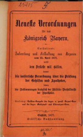 Neueste Verordnungen für das Königreich Bayern : Enthaltend: Zubereitung und Feilhaltung v. Arzneien vom 25. April 1877, nebst dem Verkehr mit Giften, ferner die kais. Verordnung üb. die Prüfung der Gehilfen u. Apotheker, sowie die Bestimmungen bezüglich der Militär, Verhältnisse der Apotheker. Anhang: Taschenausgabe der bayr. u. preuß. Arznei-Taxe und die bayr. Medizinal- u. Thierarznei-Taxe